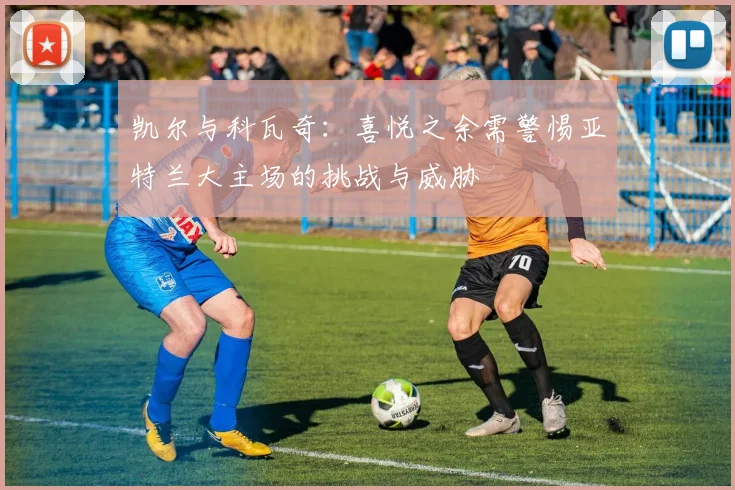 凯尔与科瓦奇：喜悦之余需警惕亚特兰大主场的挑战与威胁