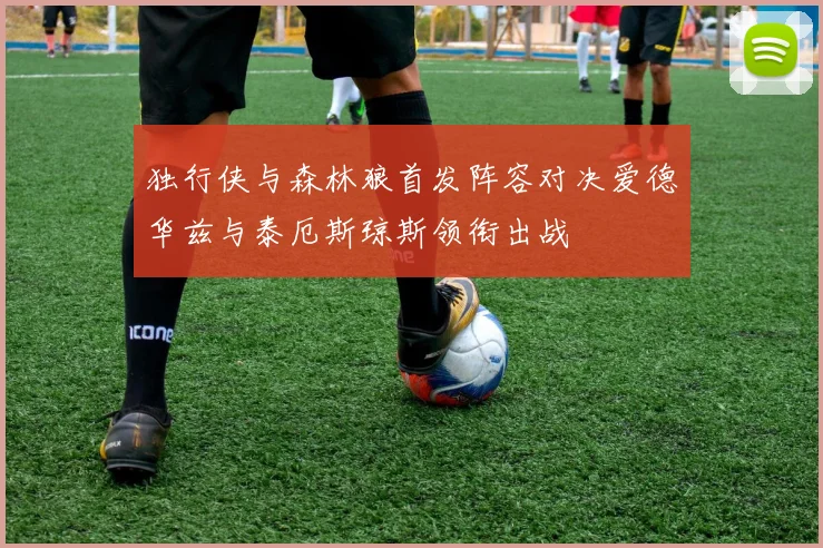 独行侠与森林狼首发阵容对决爱德华兹与泰厄斯琼斯领衔出战