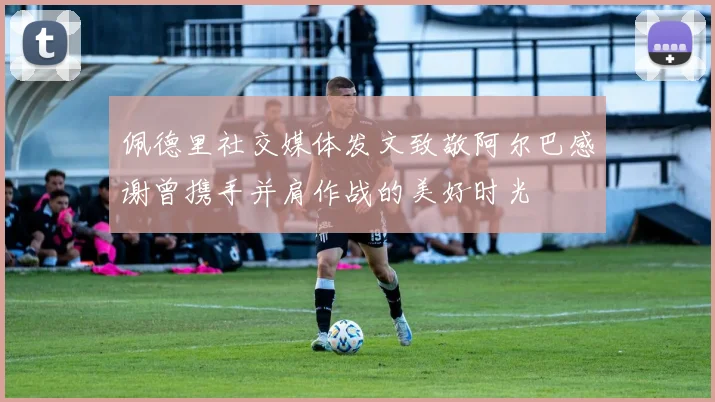 佩德里社交媒体发文致敬阿尔巴感谢曾携手并肩作战的美好时光