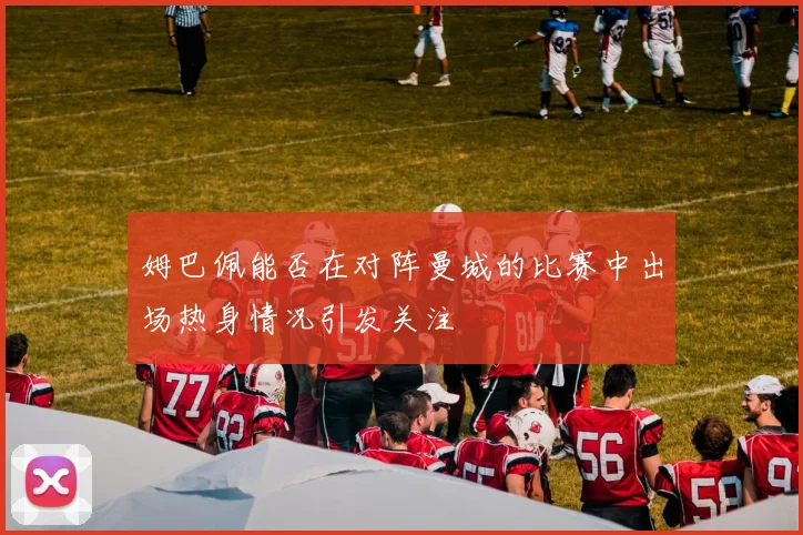姆巴佩能否在对阵曼城的比赛中出场热身情况引发关注