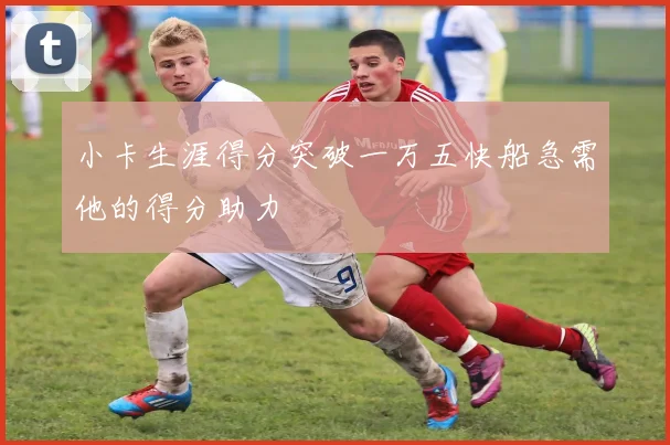 小卡生涯得分突破一万五快船急需他的得分助力