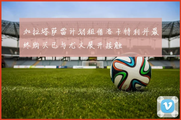 加拉塔萨雷计划租借洛卡特利并最终购买已与尤文展开接触