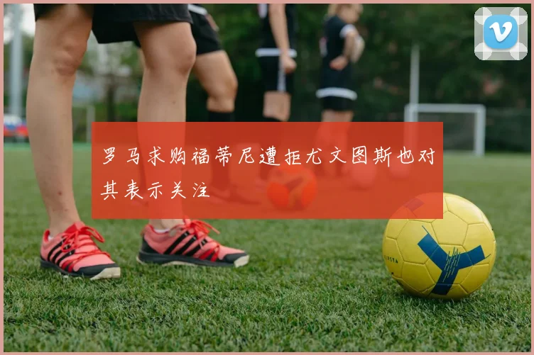 罗马求购福蒂尼遭拒尤文图斯也对其表示关注