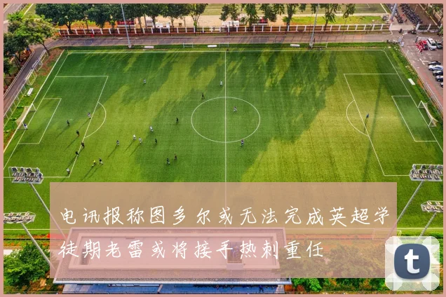 电讯报称图多尔或无法完成英超学徒期老雷或将接手热刺重任