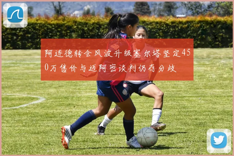 阿连德转会风波升级塞尔塔坚定450万售价与迈阿密谈判仍存分歧