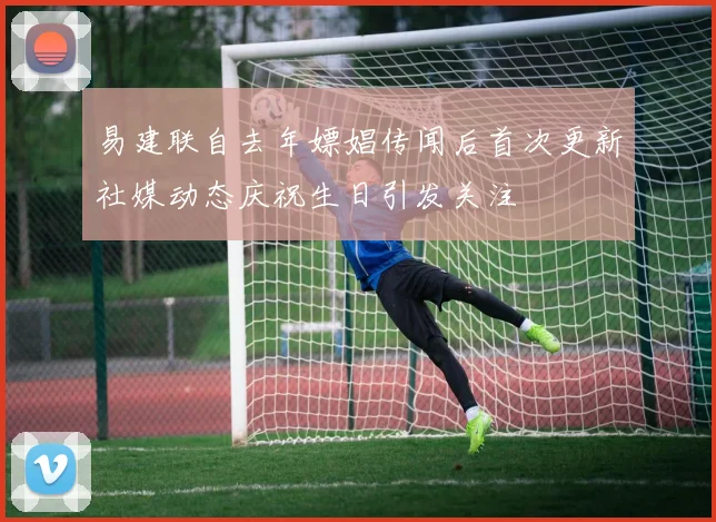 易建联自去年嫖娼传闻后首次更新社媒动态庆祝生日引发关注