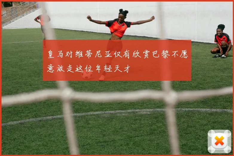 皇马对维蒂尼亚仅有欣赏巴黎不愿意放走这位年轻天才