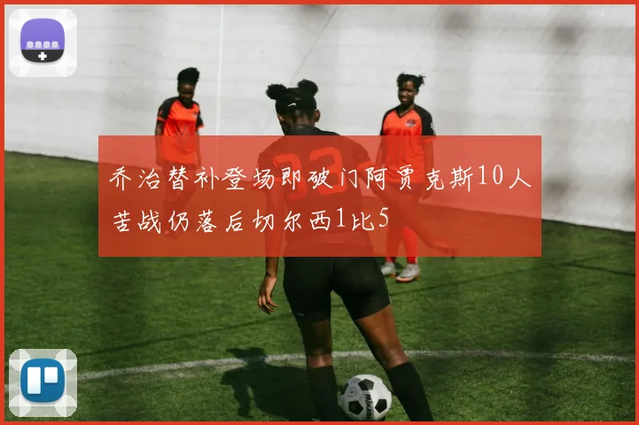 乔治替补登场即破门阿贾克斯10人苦战仍落后切尔西1比5