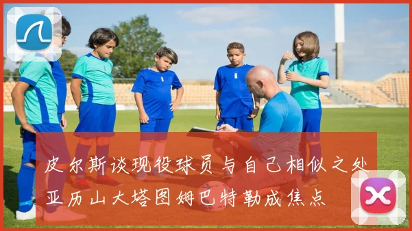 皮尔斯谈现役球员与自己相似之处亚历山大塔图姆巴特勒成焦点