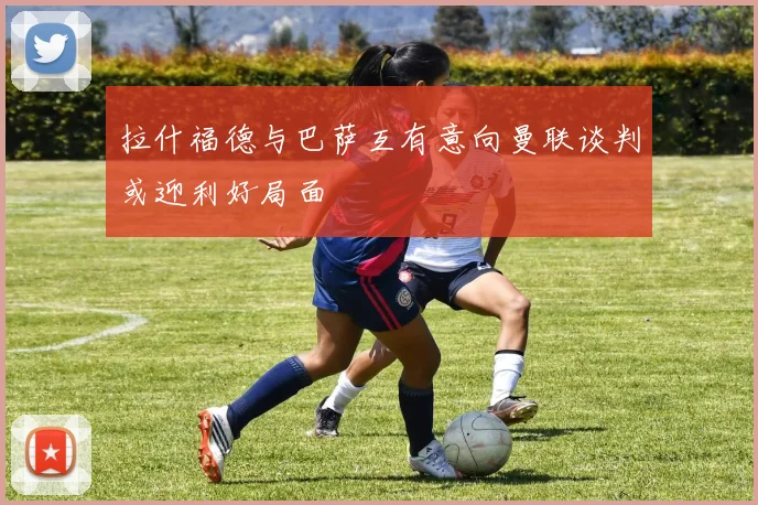 拉什福德与巴萨互有意向曼联谈判或迎利好局面