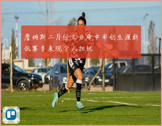 詹姆斯二月份三分命中率创生涯新低赛季表现令人担忧