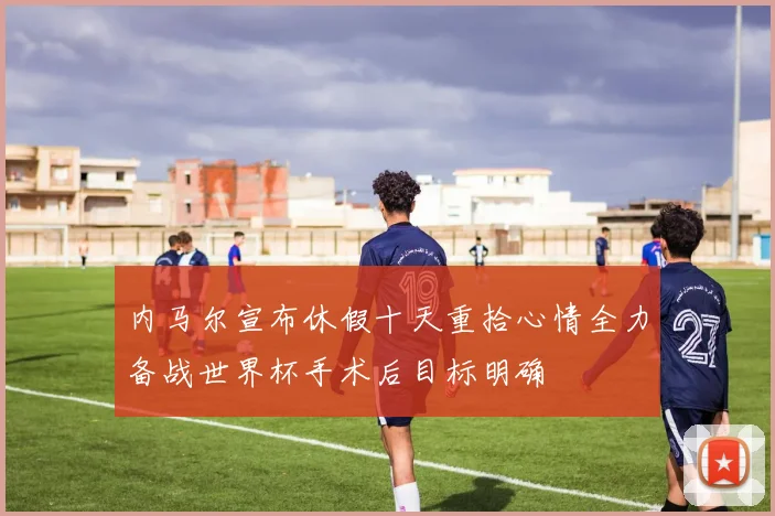 内马尔宣布休假十天重拾心情全力备战世界杯手术后目标明确