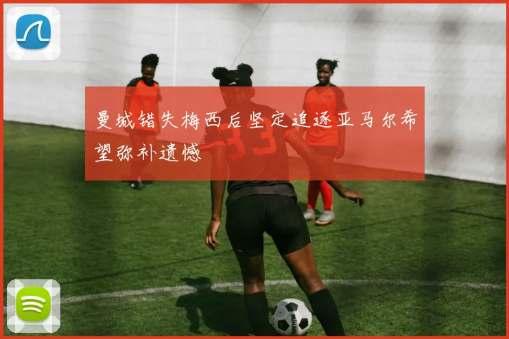 曼城错失梅西后坚定追逐亚马尔希望弥补遗憾
