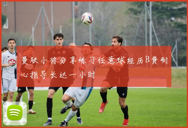 曼联小将分享练习任意球经历B费耐心指导长达一小时