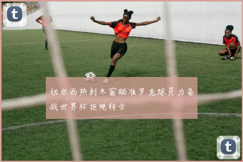 切尔西热刺冬窗瞄准罗克球员为备战世界杯拒绝转会