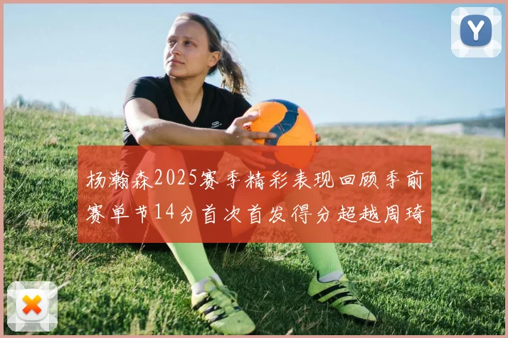 杨瀚森2025赛季精彩表现回顾季前赛单节14分首次首发得分超越周琦
