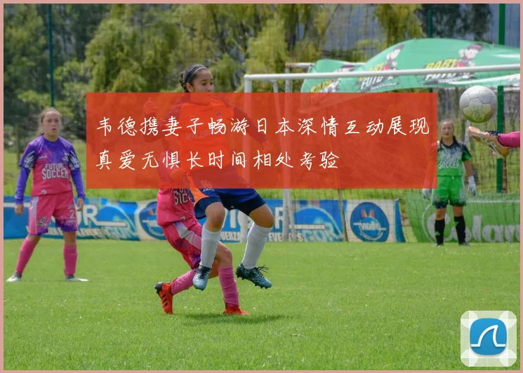 韦德携妻子畅游日本深情互动展现真爱无惧长时间相处考验