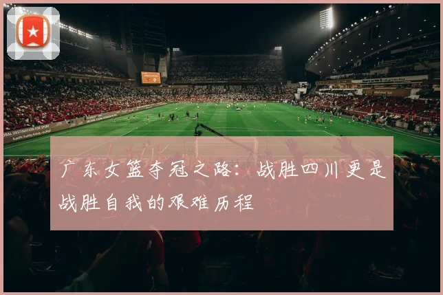 广东女篮夺冠之路：战胜四川更是战胜自我的艰难历程