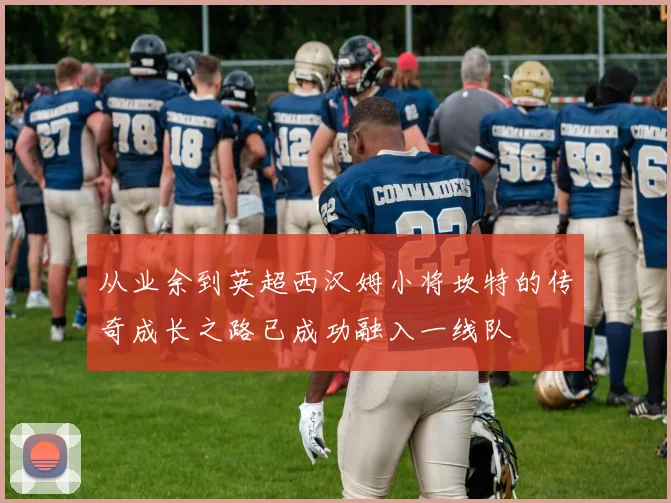 从业余到英超西汉姆小将坎特的传奇成长之路已成功融入一线队