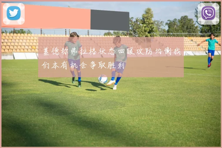 基德称弗拉格状态回暖攻防均衡我们本有机会争取胜利