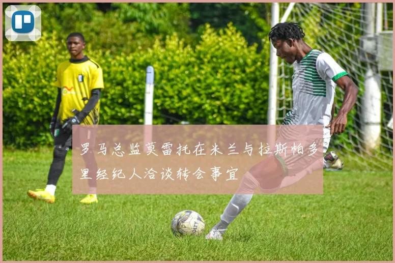 罗马总监莫雷托在米兰与拉斯帕多里经纪人洽谈转会事宜