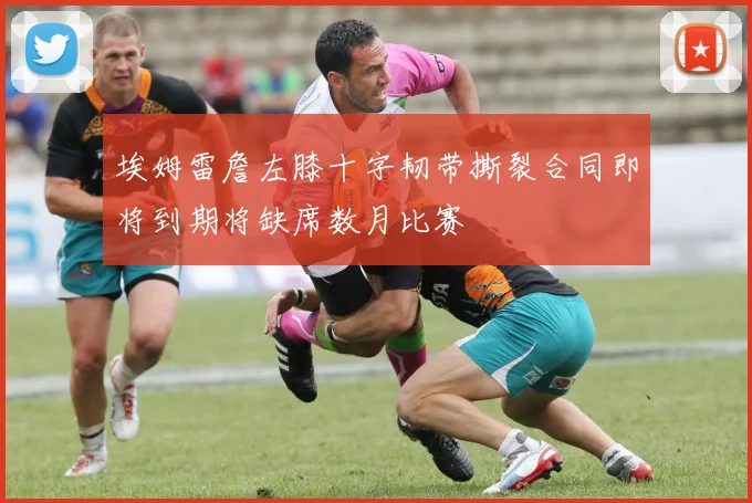 埃姆雷詹左膝十字韧带撕裂合同即将到期将缺席数月比赛