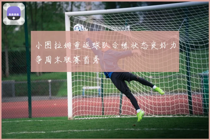 小图拉姆重返球队合练状态良好力争周末联赛首秀