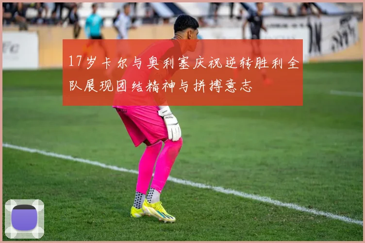 17岁卡尔与奥利塞庆祝逆转胜利全队展现团结精神与拼搏意志