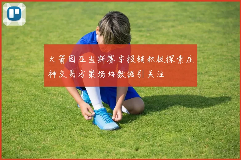 火箭因亚当斯赛季报销积极探索庄神交易方案场均数据引关注