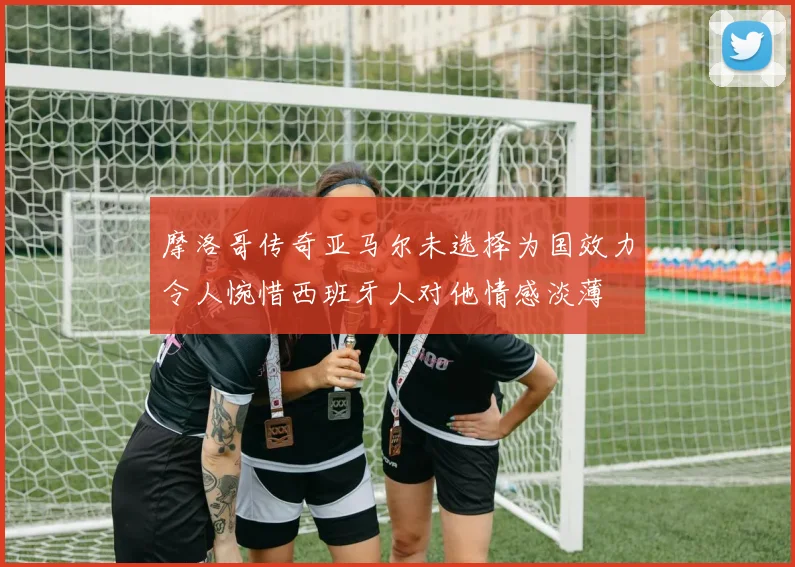 摩洛哥传奇亚马尔未选择为国效力令人惋惜西班牙人对他情感淡薄