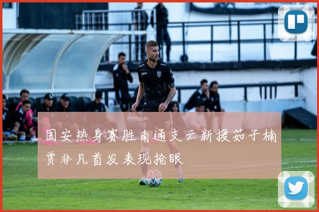 国安热身赛胜南通支云新援茹子楠贾非凡首发表现抢眼