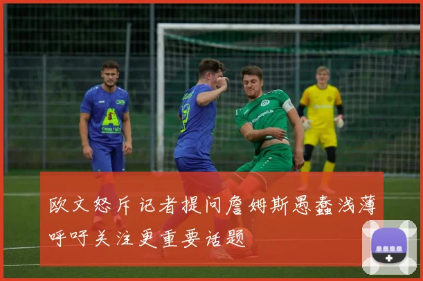 欧文怒斥记者提问詹姆斯愚蠢浅薄呼吁关注更重要话题