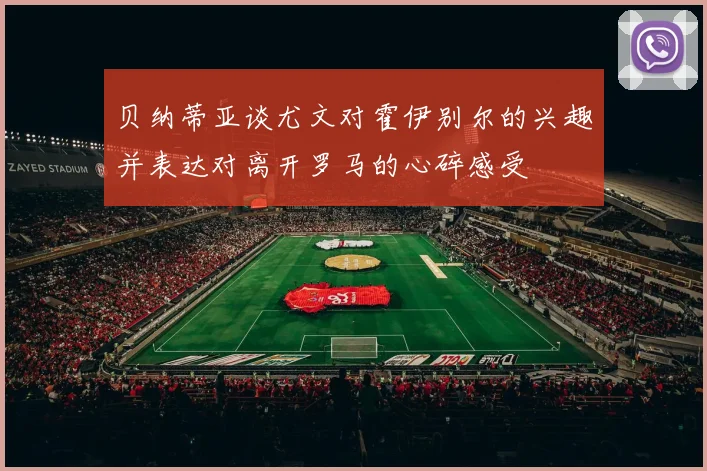 贝纳蒂亚谈尤文对霍伊别尔的兴趣并表达对离开罗马的心碎感受