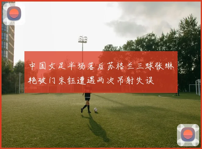中国女足半场落后苏格兰三球张琳艳破门朱钰遭遇两次吊射失误