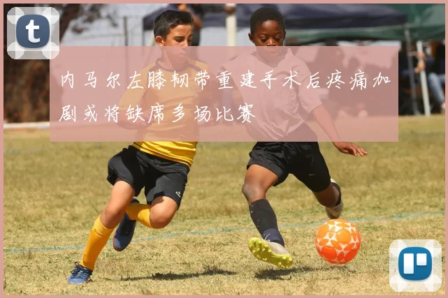 内马尔左膝韧带重建手术后疼痛加剧或将缺席多场比赛