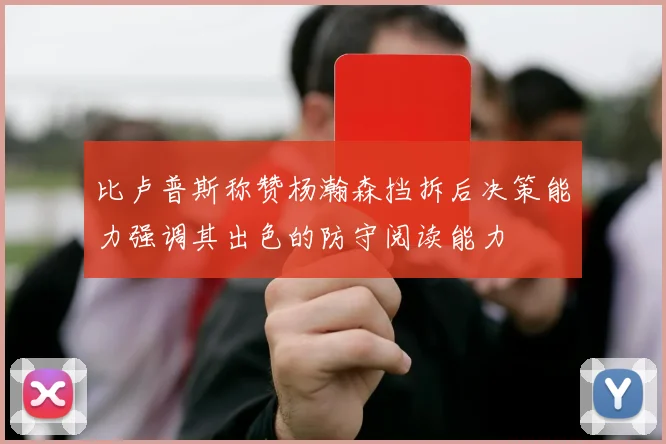 比卢普斯称赞杨瀚森挡拆后决策能力强调其出色的防守阅读能力