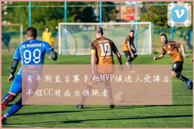 考辛斯直言赛季初MVP候选人受捧后半程CC将成为领跑者